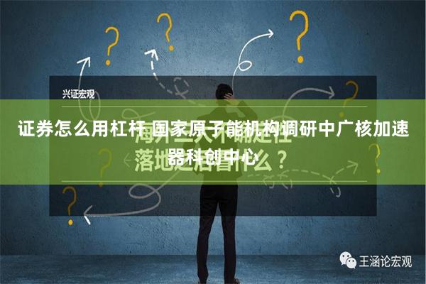 证券怎么用杠杆 国家原子能机构调研中广核加速器科创中心