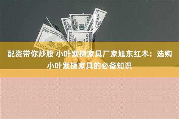 配资带你炒股 小叶紫檀家具厂家旭东红木：选购小叶紫檀家具的必备知识