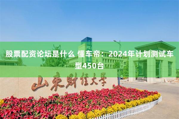 股票配资论坛是什么 懂车帝：2024年计划测试车型450台