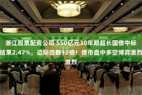 浙江股票配资公司 550亿元30年期超长国债中标结果2.47%，边际倍数12倍！债市盘中多空博弈激烈