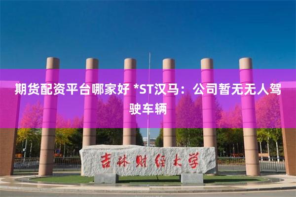 期货配资平台哪家好 *ST汉马：公司暂无无人驾驶车辆