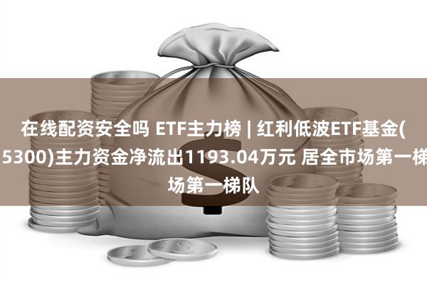 在线配资安全吗 ETF主力榜 | 红利低波ETF基金(515300)主力资金净流出1193.04万元 居全市场第一梯队