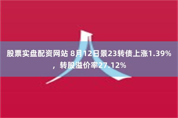 股票实盘配资网站 8月12日景23转债上涨1.39%，转股溢价率27.12%