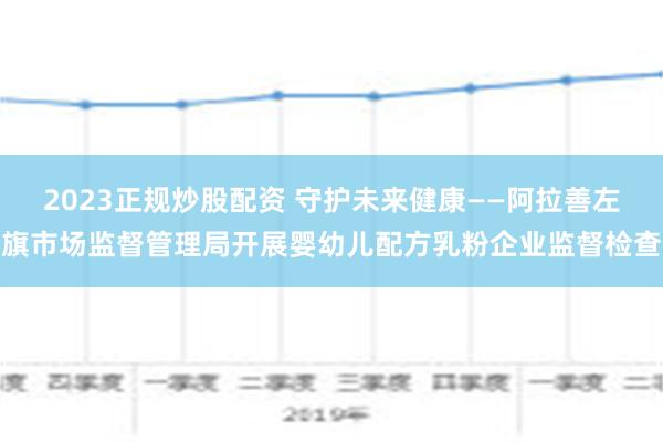 2023正规炒股配资 守护未来健康——阿拉善左旗市场监督管理局开展婴幼儿配方乳粉企业监督检查