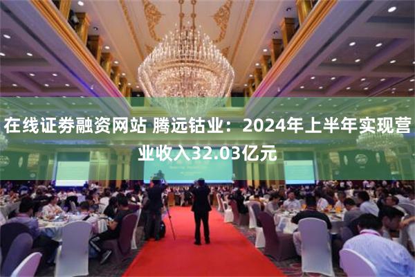 在线证劵融资网站 腾远钴业：2024年上半年实现营业收入32.03亿元