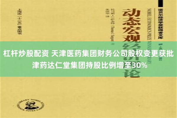 杠杆炒股配资 天津医药集团财务公司股权变更获批 津药达仁堂集团持股比例增至30%