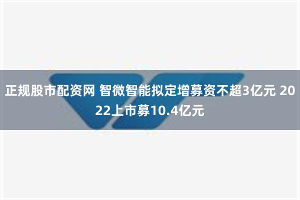 正规股市配资网 智微智能拟定增募资不超3亿元 2022上市募10.4亿元