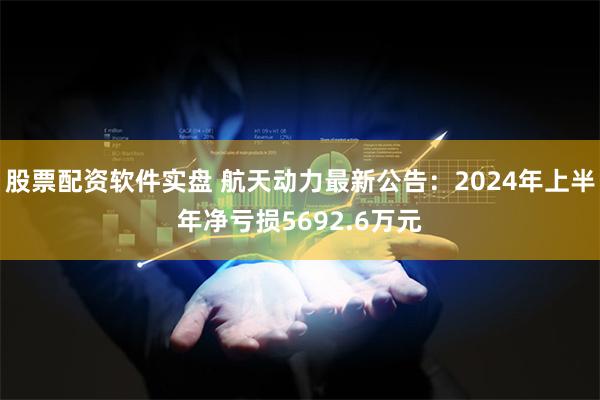 股票配资软件实盘 航天动力最新公告：2024年上半年净亏损5692.6万元