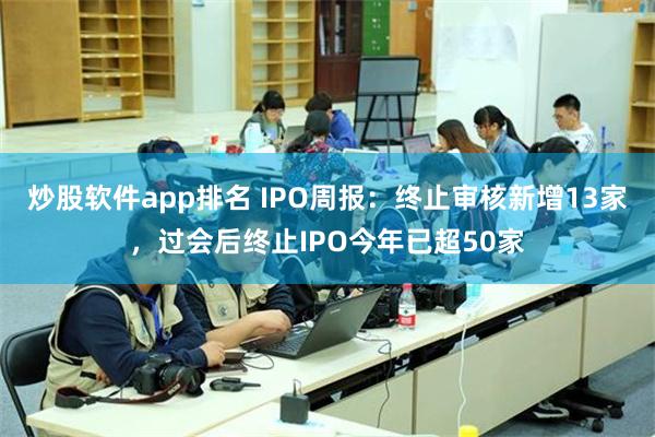 炒股软件app排名 IPO周报：终止审核新增13家，过会后终止IPO今年已超50家