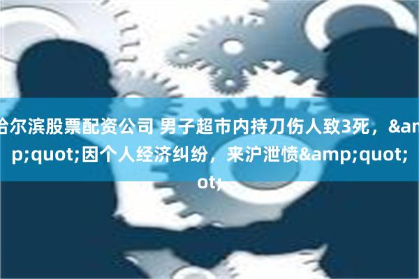 哈尔滨股票配资公司 男子超市内持刀伤人致3死，&quot;因个人经济纠纷，来沪泄愤&quot;