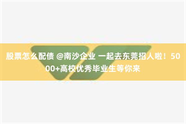 股票怎么配债 @南沙企业 一起去东莞招人啦！5000+高校优秀毕业生等你来