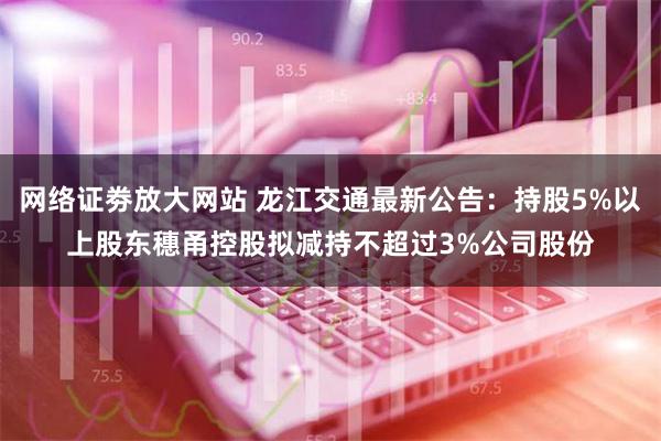 网络证劵放大网站 龙江交通最新公告：持股5%以上股东穗甬控股拟减持不超过3%公司股份