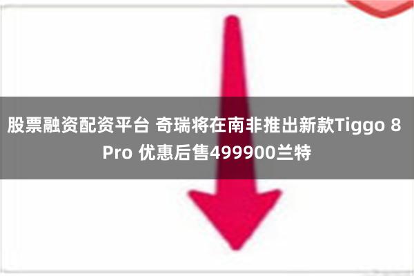 股票融资配资平台 奇瑞将在南非推出新款Tiggo 8 Pro 优惠后售499900兰特