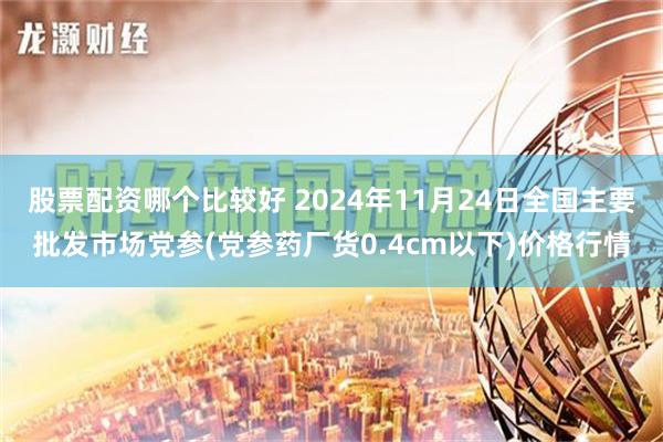 股票配资哪个比较好 2024年11月24日全国主要批发市场党参(党参药厂货0.4cm以下)价格行情