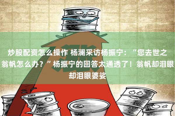 炒股配资怎么操作 杨澜采访杨振宁：“您去世之后，翁帆怎么办？”杨振宁的回答太通透了！翁帆却泪眼婆娑